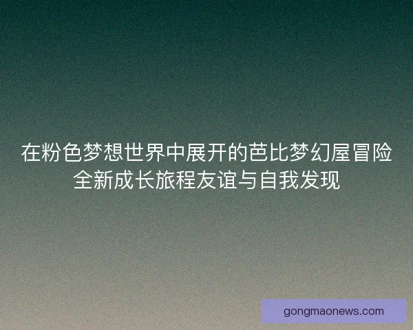 在粉色梦想世界中展开的芭比梦幻屋冒险全新成长旅程友谊与自我发现