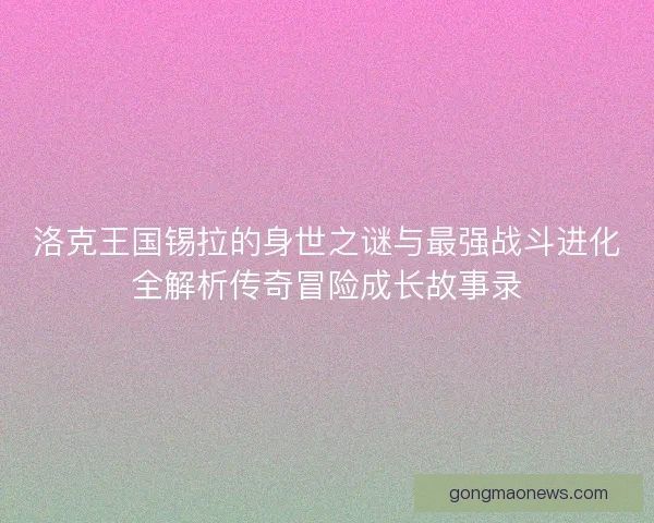 洛克王国锡拉的身世之谜与最强战斗进化全解析传奇冒险成长故事录