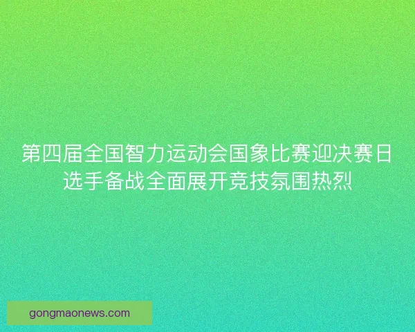 第四届全国智力运动会国象比赛迎决赛日选手备战全面展开竞技氛围热烈