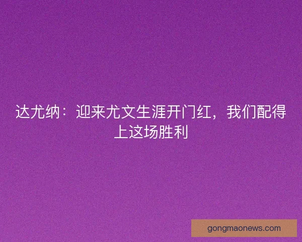 达尤纳：迎来尤文生涯开门红，我们配得上这场胜利