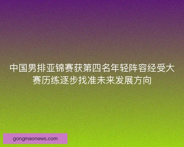 中国男排亚锦赛获第四名年轻阵容经受大赛历练逐步找准未来发展方向