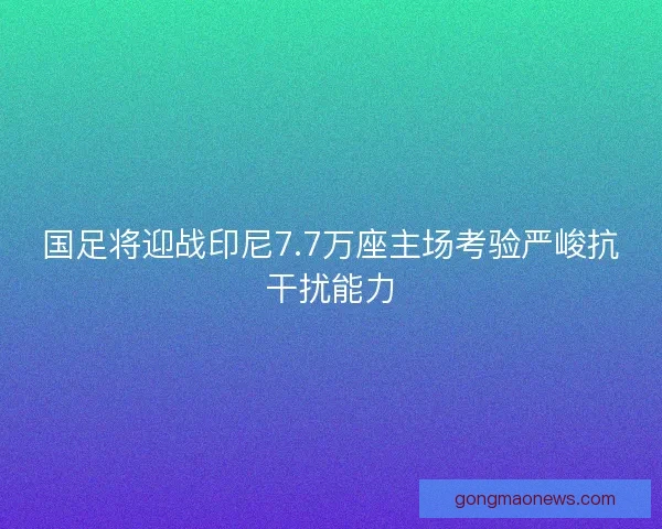 国足将迎战印尼7.7万座主场考验严峻抗干扰能力