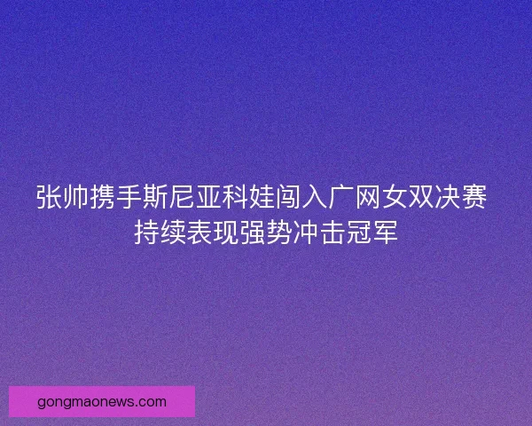张帅携手斯尼亚科娃闯入广网女双决赛 持续表现强势冲击冠军